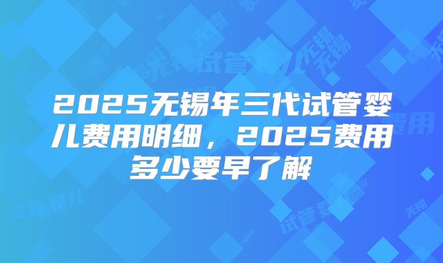 2025无锡年三代试管婴儿费用明细，2025费用多少要早了解