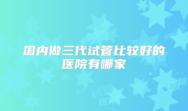 国内做三代试管比较好的医院有哪家