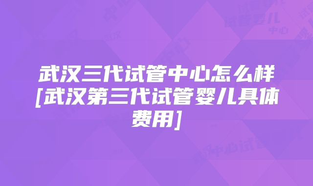 武汉三代试管中心怎么样[武汉第三代试管婴儿具体费用]