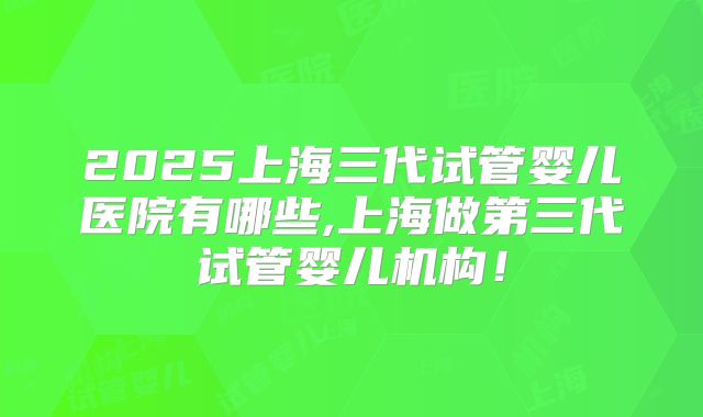 2025上海三代试管婴儿医院有哪些,上海做第三代试管婴儿机构!