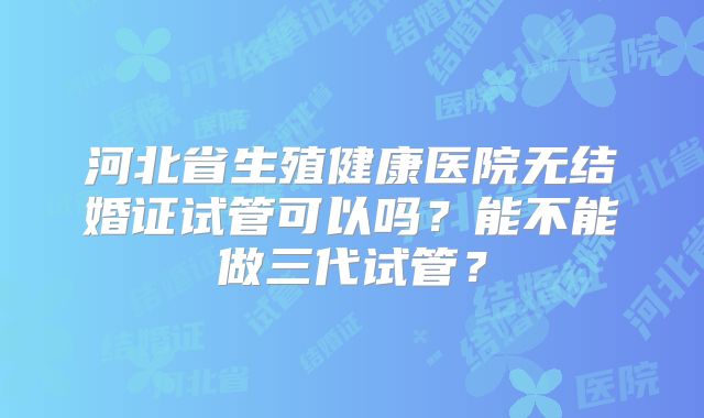 河北省生殖健康医院无结婚证试管可以吗?能不能做三代试管?