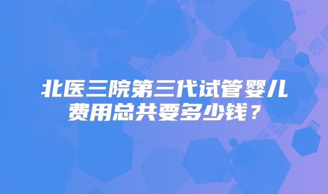 北医三院第三代试管婴儿费用总共要多少钱？