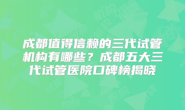 成都值得信赖的三代试管机构有哪些?成都五大三代试管医院口碑榜揭晓