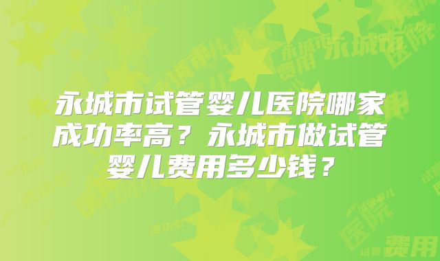 永城市试管婴儿医院哪家成功率高?永城市做试管婴儿费用多少钱?