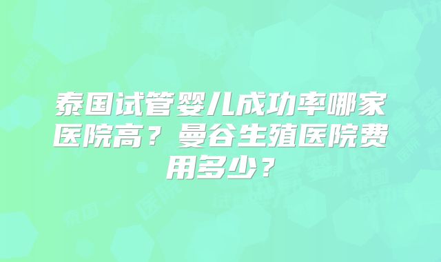 泰国试管婴儿成功率哪家医院高？曼谷生殖医院费用多少？