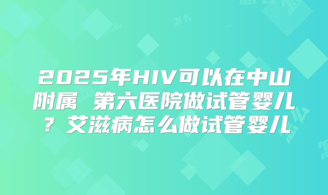 2025年HIV可以在中山附属 第六医院做试管婴儿?艾滋病怎么做试管婴儿