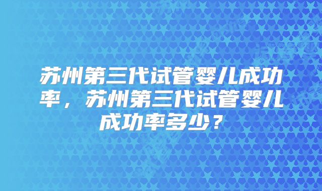 苏州第三代试管婴儿成功率，苏州第三代试管婴儿成功率多少？
