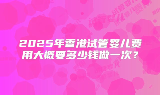 2025年香港试管婴儿费用大概要多少钱做一次?