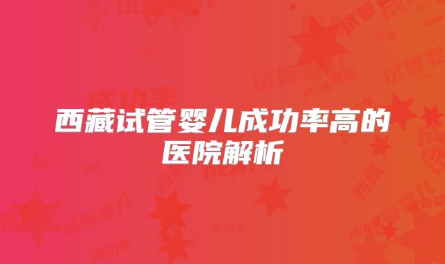 西藏试管婴儿成功率高的医院解析