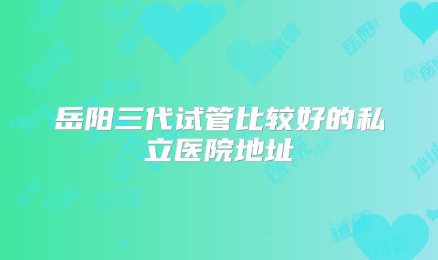 岳阳三代试管比较好的私立医院地址
