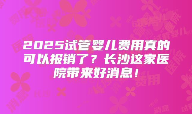 2025试管婴儿费用真的可以报销了？长沙这家医院带来好消息！