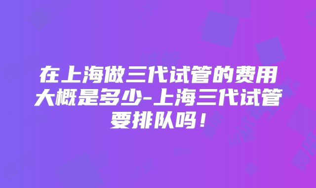 在上海做三代试管的费用大概是多少-上海三代试管要排队吗！