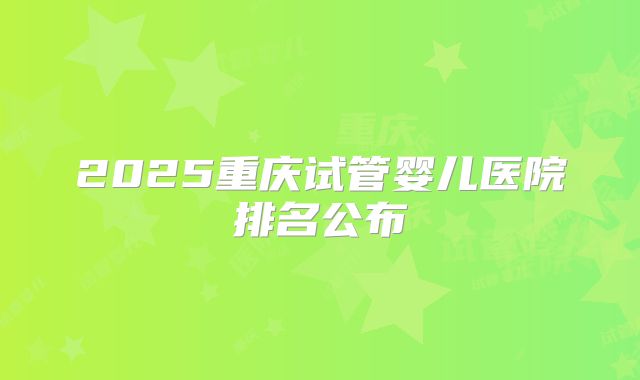 2025重庆试管婴儿医院排名公布