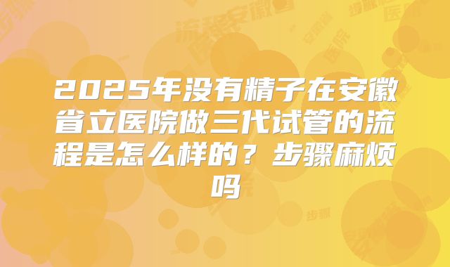 2025年没有精子在安徽省立医院做三代试管的流程是怎么样的?步骤麻烦吗