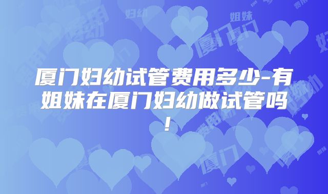 厦门妇幼试管费用多少-有姐妹在厦门妇幼做试管吗！