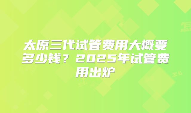 太原三代试管费用大概要多少钱？2025年试管费用出炉