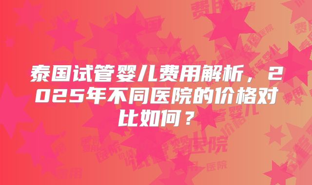 泰国试管婴儿费用解析，2025年不同医院的价格对比如何？