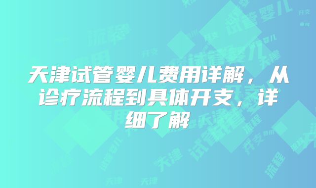 天津试管婴儿费用详解，从诊疗流程到具体开支，详细了解