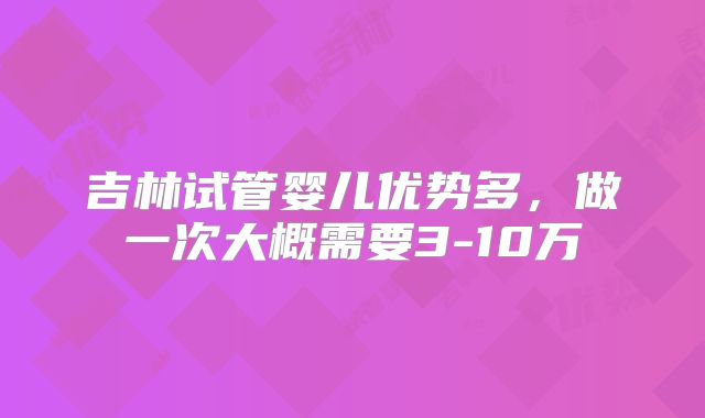 吉林试管婴儿优势多,做一次大概需要3-10万
