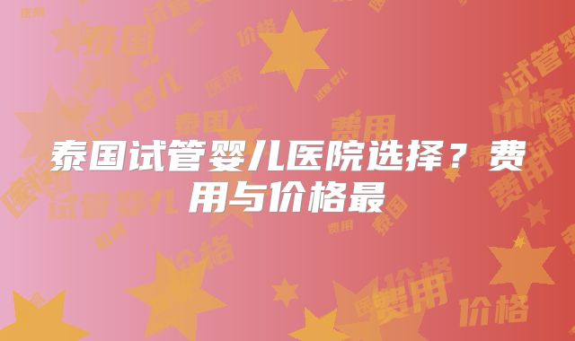 泰国试管婴儿医院选择？费用与价格最