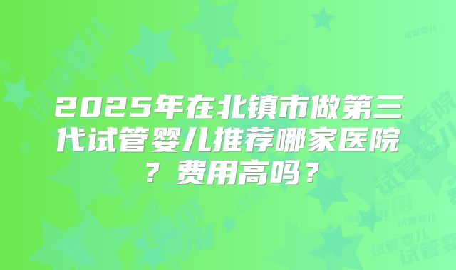 2025年在北镇市做第三代试管婴儿推荐哪家医院？费用高吗？