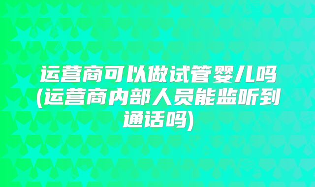 运营商可以做试管婴儿吗(运营商内部人员能监听到通话吗)