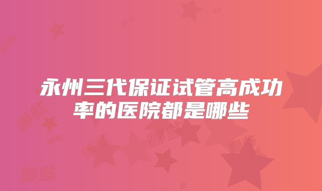 永州三代保证试管高成功率的医院都是哪些