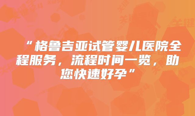 “格鲁吉亚试管婴儿医院全程服务，流程时间一览，助您快速好孕”