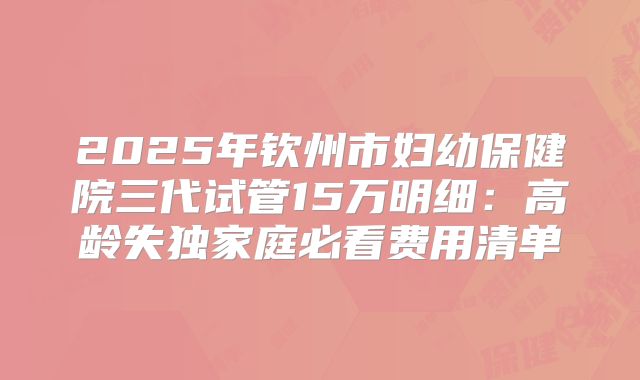 2025年钦州市妇幼保健院三代试管15万明细：高龄失独家庭必看费用清单