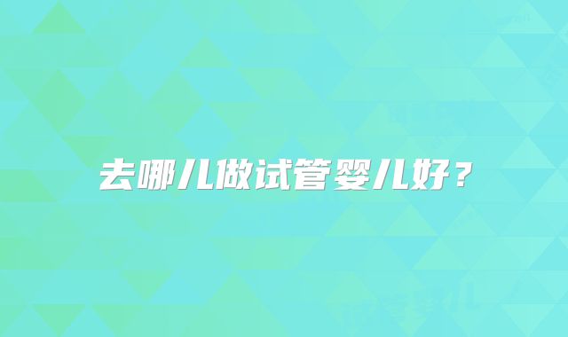 去哪儿做试管婴儿好?
