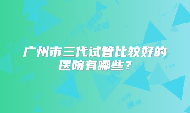 广州市三代试管比较好的医院有哪些？