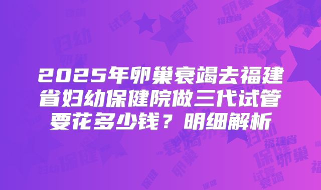 2025年卵巢衰竭去福建省妇幼保健院做三代试管要花多少钱？明细解析