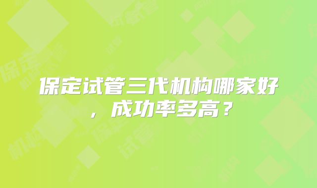 保定试管三代机构哪家好，成功率多高？