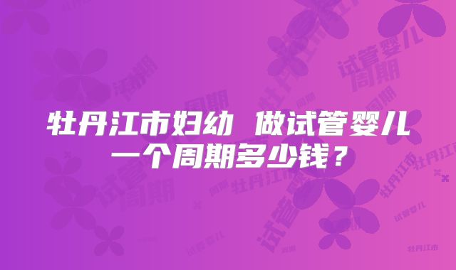牡丹江市妇幼 做试管婴儿一个周期多少钱?