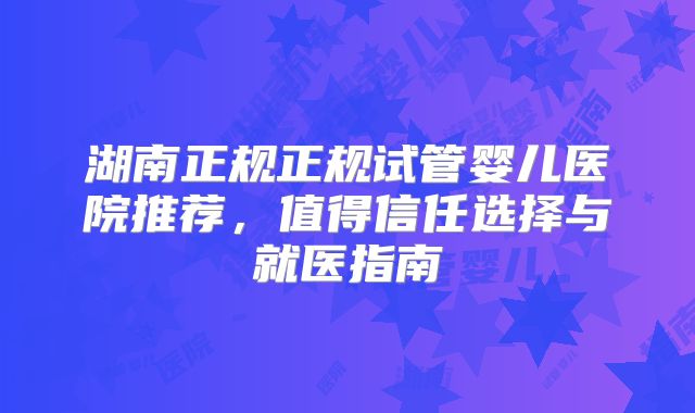 湖南正规正规试管婴儿医院推荐，值得信任选择与就医指南