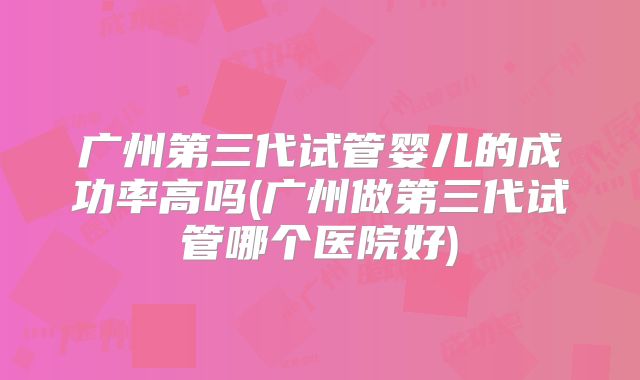 广州第三代试管婴儿的成功率高吗(广州做第三代试管哪个医院好)