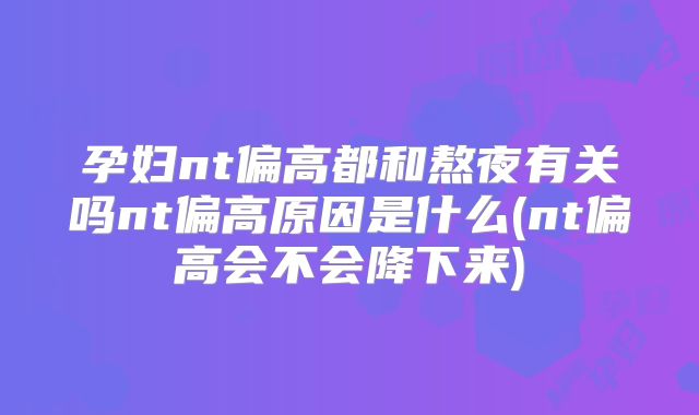 孕妇nt偏高都和熬夜有关吗nt偏高原因是什么(nt偏高会不会降下来)