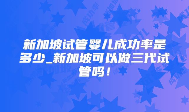 新加坡试管婴儿成功率是多少_新加坡可以做三代试管吗!