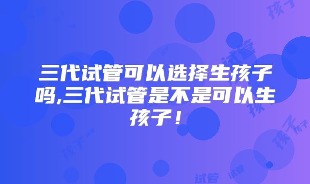 三代试管可以选择生孩子吗,三代试管是不是可以生孩子！