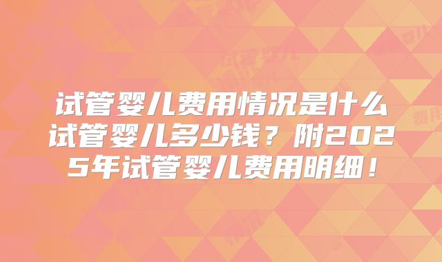 试管婴儿费用情况是什么试管婴儿多少钱?附2025年试管婴儿费用明细!