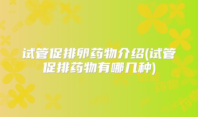 试管促排卵药物介绍(试管促排药物有哪几种)