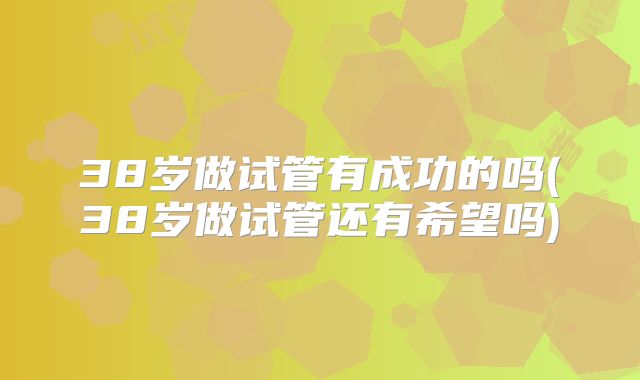 38岁做试管有成功的吗(38岁做试管还有希望吗)