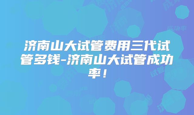 济南山大试管费用三代试管多钱-济南山大试管成功率！