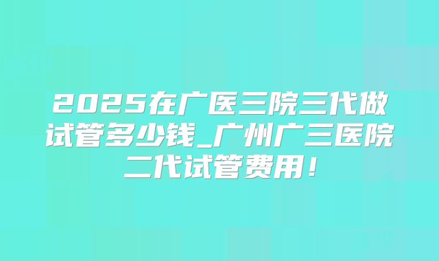 2025在广医三院三代做试管多少钱_广州广三医院二代试管费用!