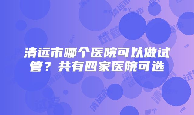 清远市哪个医院可以做试管？共有四家医院可选