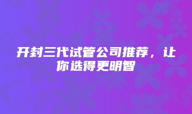 开封三代试管公司推荐,让你选得更明智