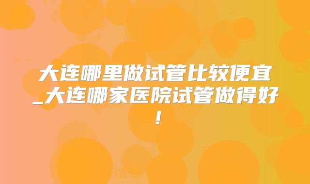 大连哪里做试管比较便宜_大连哪家医院试管做得好！