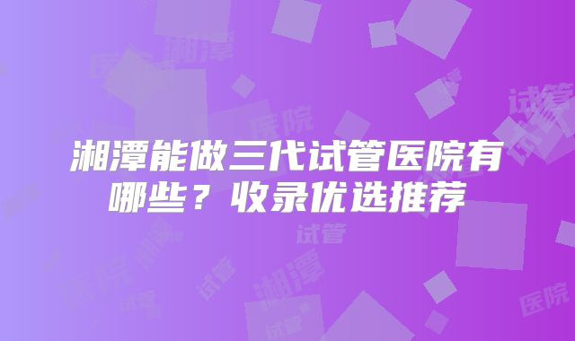 湘潭能做三代试管医院有哪些？收录优选推荐