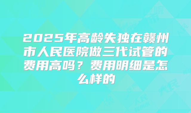 2025年高龄失独在赣州市人民医院做三代试管的费用高吗？费用明细是怎么样的
