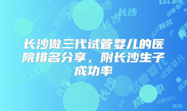 长沙做三代试管婴儿的医院排名分享,附长沙生子成功率